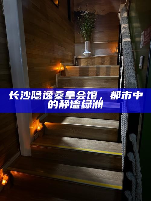 长沙隐逸桑拿会馆，都市中的静谧绿洲