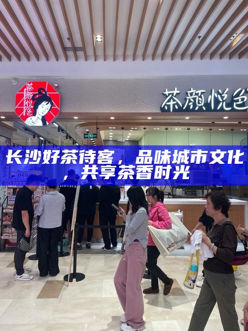 长沙好茶待客，品味城市文化，共享茶香时光