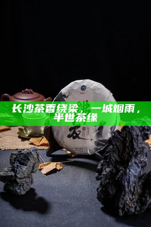 长沙茶香绕梁，一城烟雨，半世茶缘