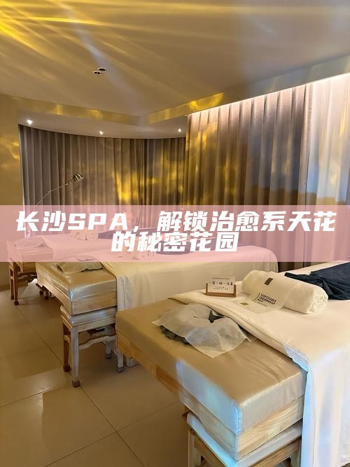 长沙SPA,解锁治愈系天花的秘密花园