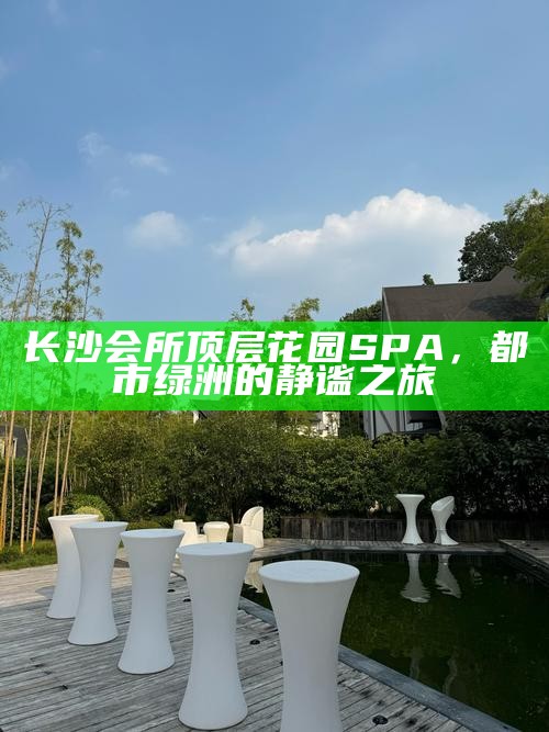 长沙会所顶层花园SPA，都市绿洲的静谧之旅